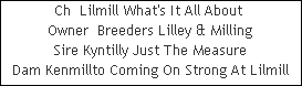 Ch  Lilmill What's It All About 































Owner  Breeders Lilley & Milling
Sire Kyntilly Just The Measure
Dam Kenmillto Coming On Strong At Lilmill