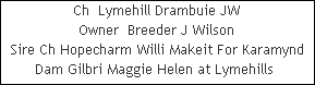 Ch  Lymehill Drambuie JW



































Owner  Breeder J Wilson
Sire Ch Hopecharm Willi Makeit For Karamynd

















Dam Gilbri Maggie Helen at Lymehills