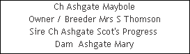Ch Ashgate Maybole





Owner / Breeder Mrs S Thomson




Sire Ch Ashgate Scot's Progress 














Dam  Ashgate Mary