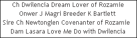 Ch Dwilencia Dream Lover of Rozamie













Onwer J Magri Breeder K Bartlett 













Sire Ch Newtonglen Covenanter of Rozamie  













Dam Lasara Love Me Do with Dwilencia