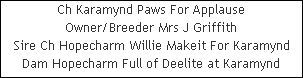 Ch Karamynd Paws For Applause

















Owner/Breeder Mrs J Griffith

















Sire Ch Hopecharm Willie Makeit For Karamynd

















Dam Hopecharm Full of Deelite at Karamynd