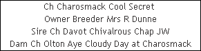 Ch Charosmack Cool Secret 












Owner Breeder Mrs R Dunne












Sire Ch Davot Chivalrous Chap JW












Dam Ch Olton Aye Cloudy Day at Charosmack