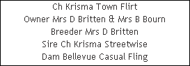 Ch Krisma Town Flirt











Owner Mrs D Britten & Mrs B Bourn











Breeder Mrs D Britten











Sire Ch Krisma Streetwise











Dam Bellevue Casual Fling