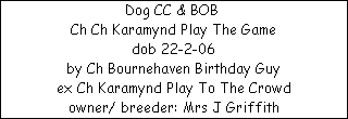 Dog CC & BOB 


















Ch Ch Karamynd Play The Game

dob 22-2-06


























by Ch Bournehaven Birthday Guy


























ex Ch Karamynd Play To The Crowd








owner/ breeder: Mrs J Griffith