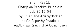 Bitch  Res CC 






















Champion Pepabby Priceless






















dob 25-10-04






















by Ch Krisma Jammydodger






















ex Ch Pepabby Precious






















ow/br: Mr & Mrs J M Edmondson