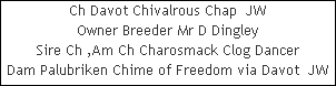 Ch Davot Chivalrous Chap  JW










Owner Breeder Mr D Dingley










Sire Ch ,Am Ch Charosmack Clog Dancer










Dam Palubriken Chime of Freedom via Davot  JW