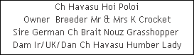 Ch Havasu Hoi Poloi





















Owner  Breeder Mr & Mrs K Crocket


Sire German Ch Brait Nouz Grasshopper 











Dam Ir/UK/Dan Ch Havasu Humber Lady