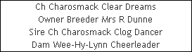 Ch Charosmack Clear Dreams










Owner Breeder Mrs R Dunne










Sire Ch Charosmack Clog Dancer










Dam Wee-Hy-Lynn Cheerleader