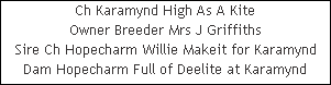 Ch Karamynd High As A Kite











Owner Breeder Mrs J Griffiths











Sire Ch Hopecharm Willie Makeit for Karamynd











Dam Hopecharm Full of Deelite at Karamynd