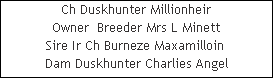 Ch Duskhunter Millionheir























Owner  Breeder Mrs L Minett


Sire Ir Ch Burneze Maxamilloin 











Dam Duskhunter Charlies Angel