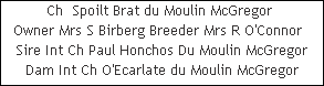 Ch  Spoilt Brat du Moulin McGregor 


























Owner Mrs S Birberg Breeder Mrs R O'Connor  
Sire Int Ch Paul Honchos Du Moulin McGregor


























Dam Int Ch O'Ecarlate du Moulin McGregor