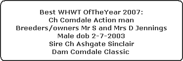 Best WHWT OfTheYear 2007:



























Ch Comdale Action man



























Breeders/owners Mr S and Mrs D Jennings



























Male dob 2-7-2003



























Sire Ch Ashgate Sinclair



























Dam Comdale Classic