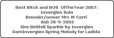 Best Bitch and BOS  OfTheYear 2007:



























Inverglen Sula



























Breeder/owner Mrs W Corri 

 dob 28-9-2005



























Sire Birkfell Sparkle by Inverglen



























DamInverglen Spring Melody for Ladida